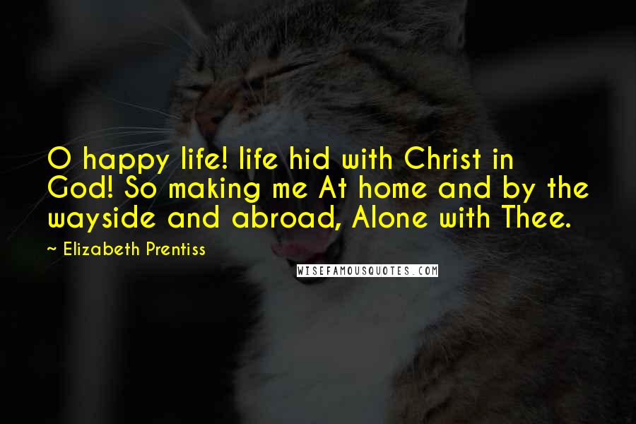 Elizabeth Prentiss quotes: O happy life! life hid with Christ in God! So making me At home and by the wayside and abroad, Alone with Thee. Elizabeth Prentiss quotes: O happy life! life hid with Christ in God! So making me At home and by the wayside and abroad, Alone with Thee.