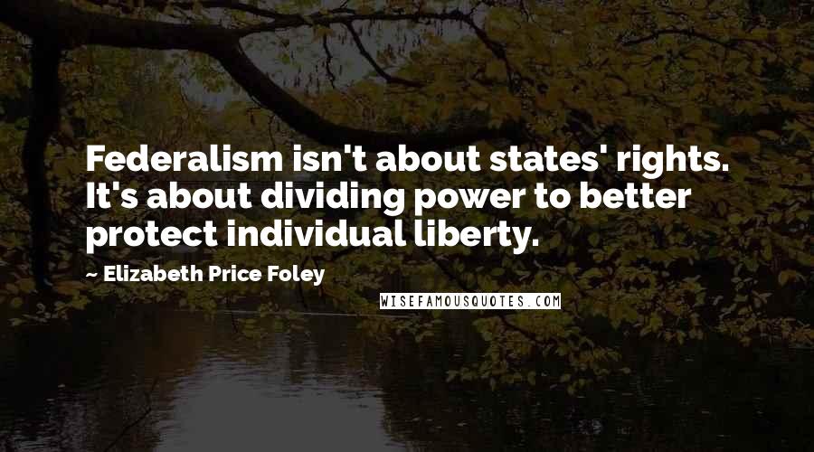 Elizabeth Price Foley quotes: Federalism isn't about states' rights. It's about dividing power to better protect individual liberty.