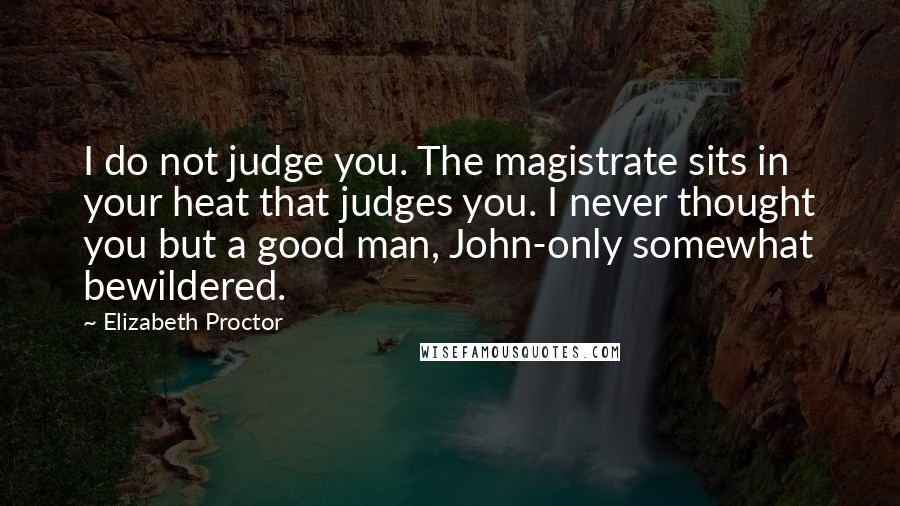 Elizabeth Proctor quotes: I do not judge you. The magistrate sits in your heat that judges you. I never thought you but a good man, John-only somewhat bewildered.