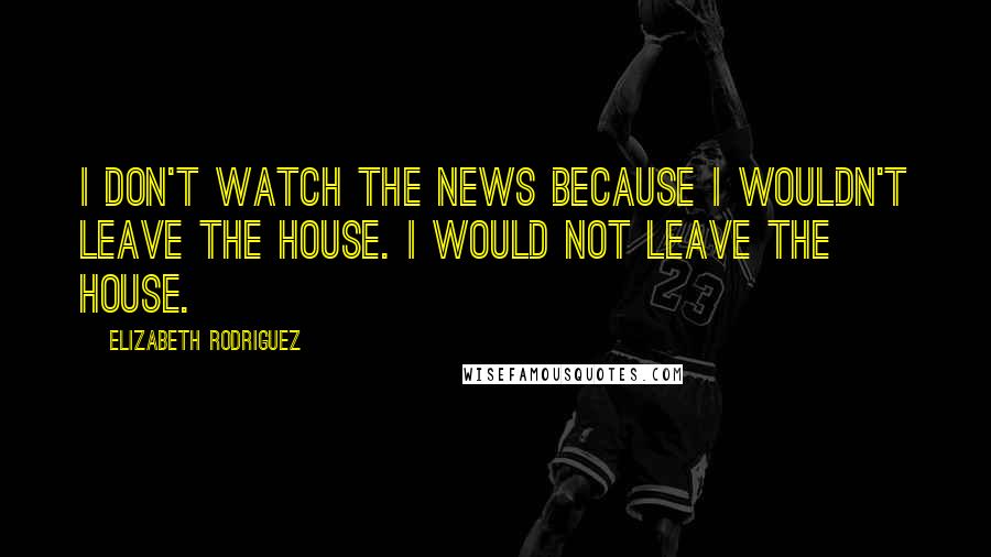 Elizabeth Rodriguez quotes: I don't watch the news because I wouldn't leave the house. I would not leave the house.