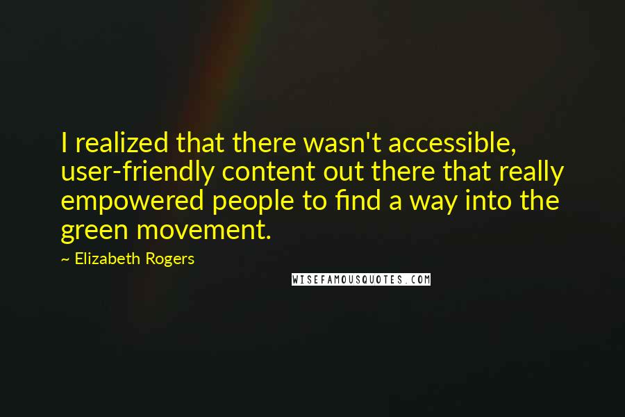 Elizabeth Rogers quotes: I realized that there wasn't accessible, user-friendly content out there that really empowered people to find a way into the green movement. Elizabeth Rogers quotes: I realized that there wasn't accessible, user-friendly content out there that really empowered people to find a way into the green movement.