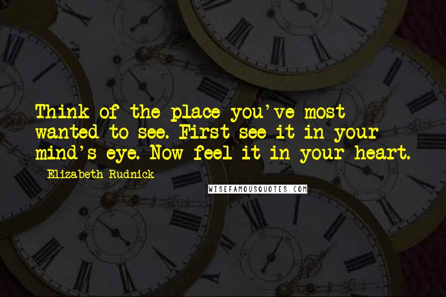 Elizabeth Rudnick quotes: Think of the place you've most wanted to see. First see it in your mind's eye. Now feel it in your heart. Elizabeth Rudnick quotes: Think of the place you've most wanted to see. First see it in your mind's eye. Now feel it in your heart.