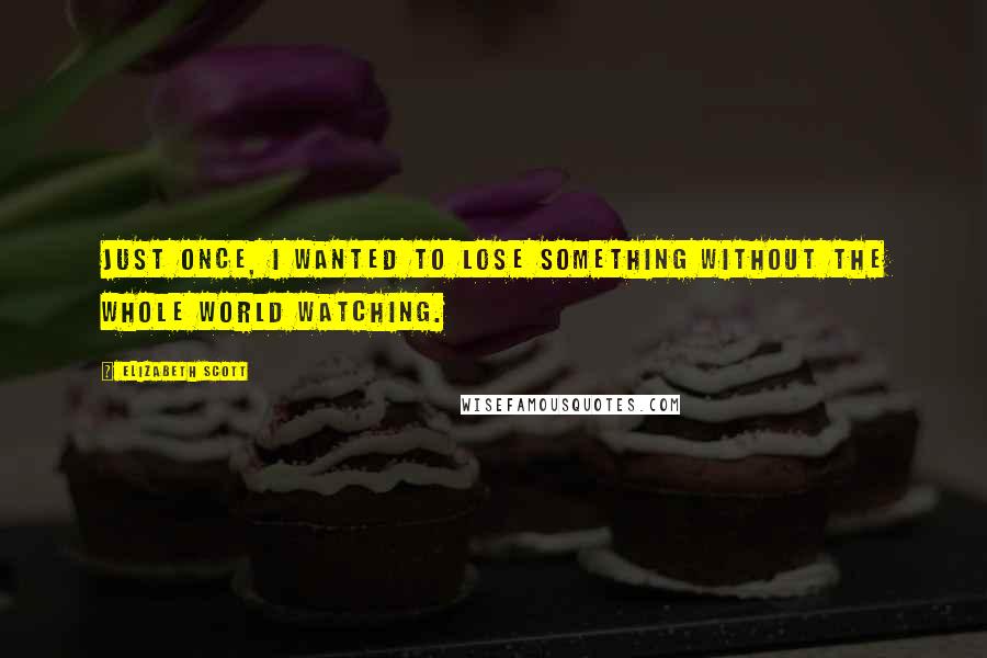 Elizabeth Scott quotes: Just once, I wanted to lose something without the whole world watching.