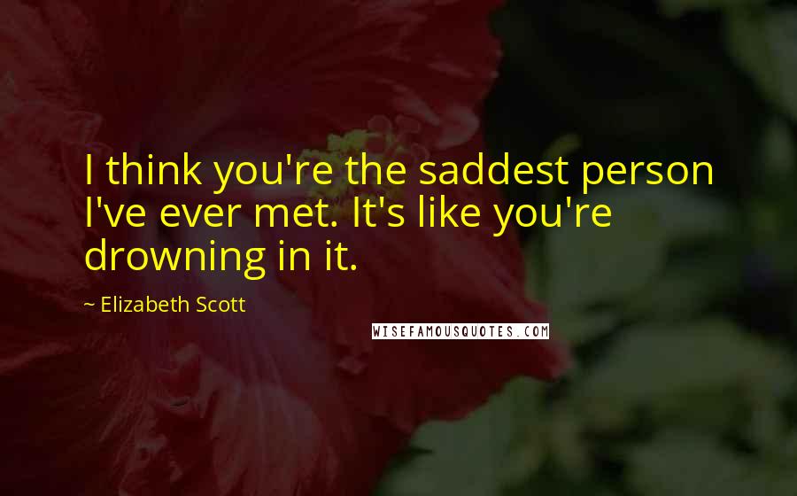 Elizabeth Scott quotes: I think you're the saddest person I've ever met. It's like you're drowning in it.