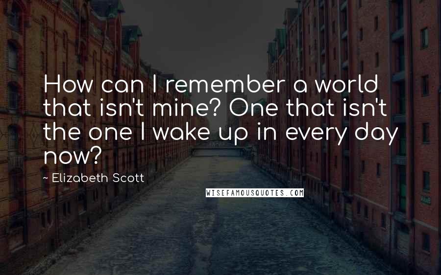 Elizabeth Scott quotes: How can I remember a world that isn't mine? One that isn't the one I wake up in every day now?