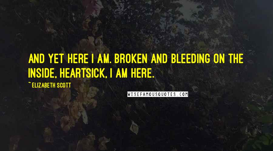 Elizabeth Scott quotes: And yet here I am. Broken and bleeding on the inside, heartsick, I am here.