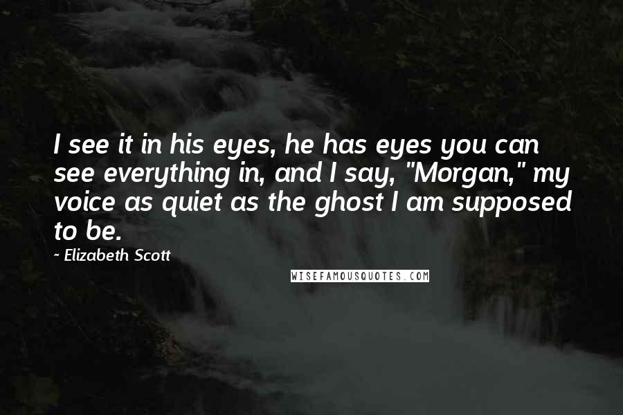 Elizabeth Scott quotes: I see it in his eyes, he has eyes you can see everything in, and I say, "Morgan," my voice as quiet as the ghost I am supposed to be.