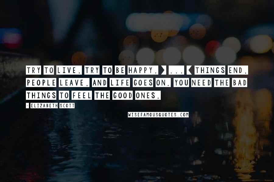 Elizabeth Scott quotes: Try to live. Try to be happy. [ ... ] Things end, people leave, and life goes on. You need the bad things to feel the good ones.