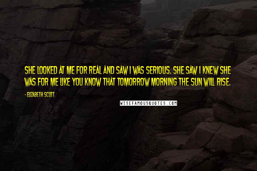 Elizabeth Scott quotes: She looked at me for real and saw I was serious. She saw I knew she was for me like you know that tomorrow morning the sun will rise.