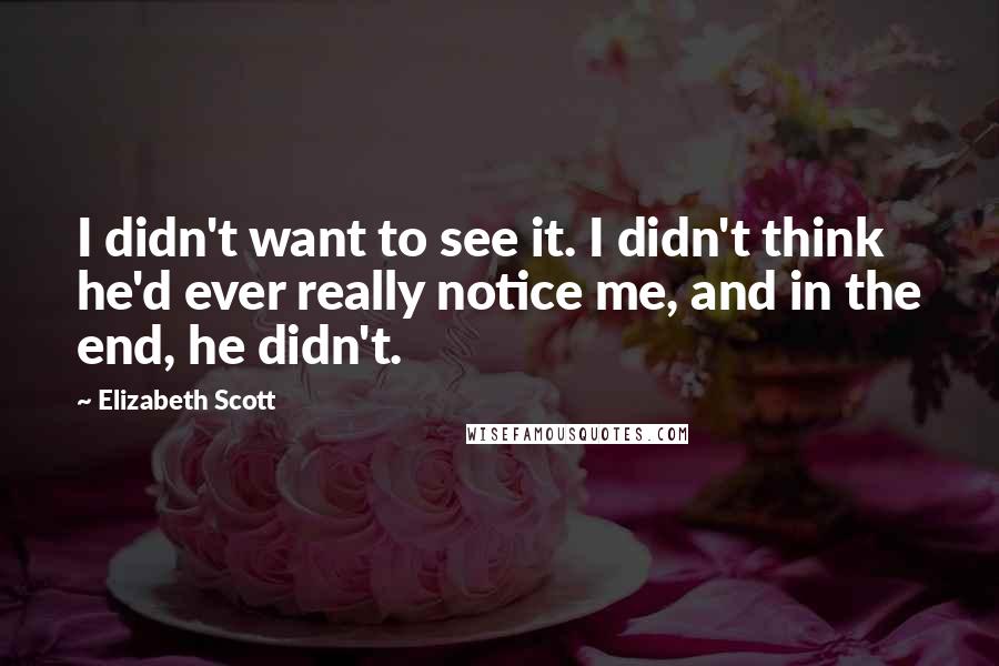 Elizabeth Scott quotes: I didn't want to see it. I didn't think he'd ever really notice me, and in the end, he didn't.