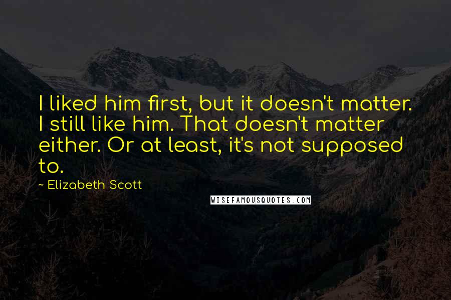 Elizabeth Scott quotes: I liked him first, but it doesn't matter. I still like him. That doesn't matter either. Or at least, it's not supposed to.