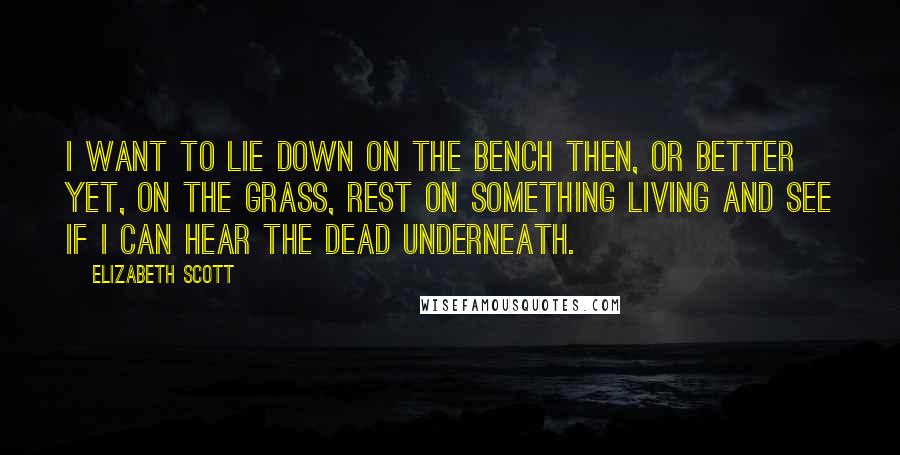 Elizabeth Scott quotes: I want to lie down on the bench then, or better yet, on the grass, rest on something living and see if I can hear the dead underneath. Elizabeth Scott quotes: I want to lie down on the bench then, or better yet, on the grass, rest on something living and see if I can hear the dead underneath.