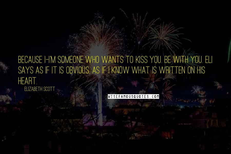 Elizabeth Scott quotes: Because I-I'm someone who wants to kiss you. Be with you. Eli says as if it is obvious, as if I know what is written on his heart.