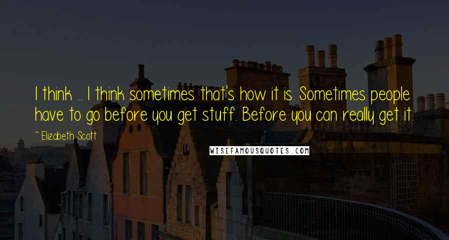 Elizabeth Scott quotes: I think ... I think sometimes that's how it is. Sometimes people have to go before you get stuff. Before you can really get it.