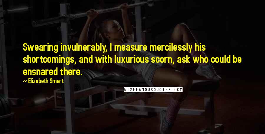 Elizabeth Smart quotes: Swearing invulnerably, I measure mercilessly his shortcomings, and with luxurious scorn, ask who could be ensnared there.