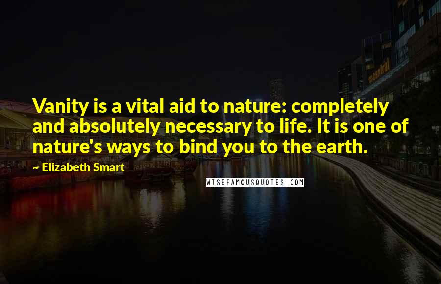 Elizabeth Smart quotes: Vanity is a vital aid to nature: completely and absolutely necessary to life. It is one of nature's ways to bind you to the earth.