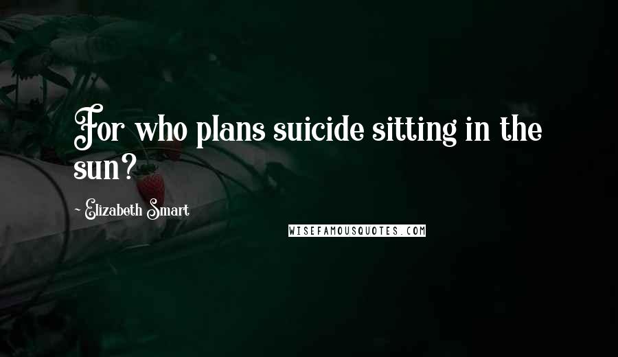 Elizabeth Smart quotes: For who plans suicide sitting in the sun?