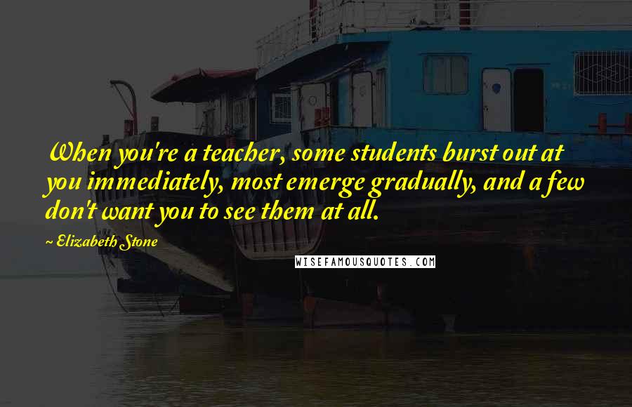 Elizabeth Stone quotes: When you're a teacher, some students burst out at you immediately, most emerge gradually, and a few don't want you to see them at all. Elizabeth Stone quotes: When you're a teacher, some students burst out at you immediately, most emerge gradually, and a few don't want you to see them at all.