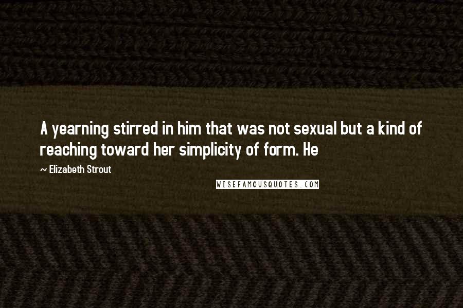 Elizabeth Strout quotes: A yearning stirred in him that was not sexual but a kind of reaching toward her simplicity of form. He Elizabeth Strout quotes: A yearning stirred in him that was not sexual but a kind of reaching toward her simplicity of form. He