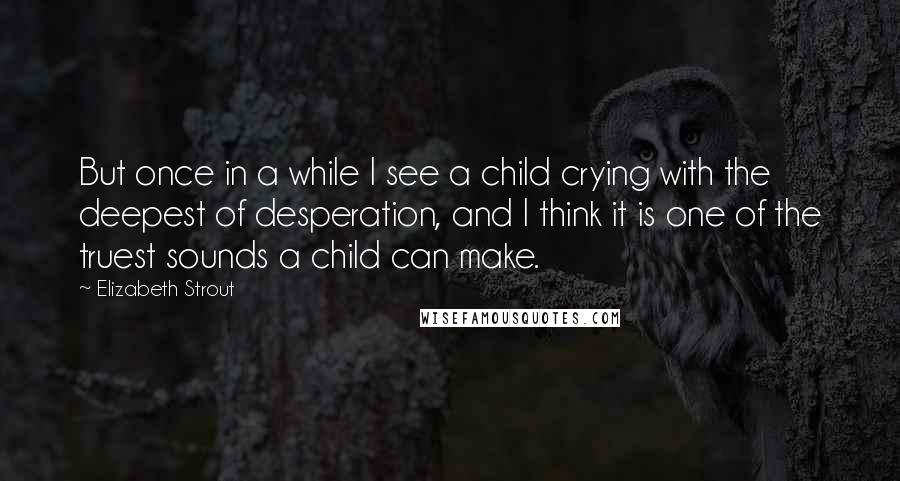 Elizabeth Strout quotes: But once in a while I see a child crying with the deepest of desperation, and I think it is one of the truest sounds a child can make. Elizabeth Strout quotes: But once in a while I see a child crying with the deepest of desperation, and I think it is one of the truest sounds a child can make.
