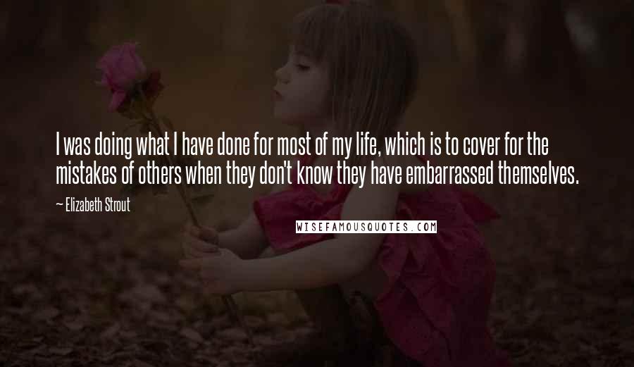 Elizabeth Strout quotes: I was doing what I have done for most of my life, which is to cover for the mistakes of others when they don't know they have embarrassed themselves.