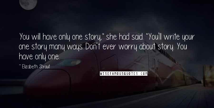 Elizabeth Strout quotes: You will have only one story," she had said. "You'll write your one story many ways. Don't ever worry about story. You have only one. Elizabeth Strout quotes: You will have only one story," she had said. "You'll write your one story many ways. Don't ever worry about story. You have only one.