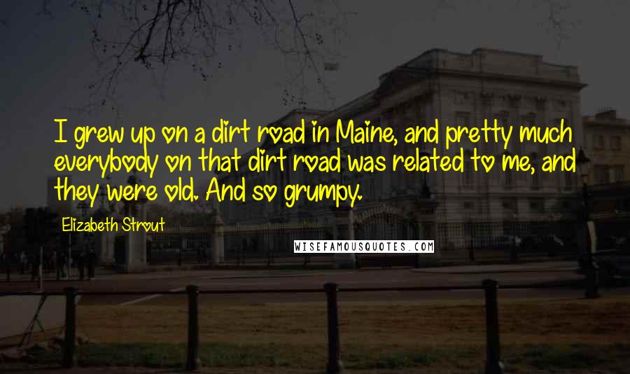 Elizabeth Strout quotes: I grew up on a dirt road in Maine, and pretty much everybody on that dirt road was related to me, and they were old. And so grumpy.
