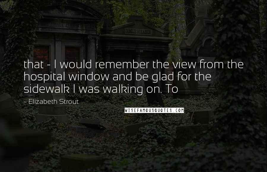 Elizabeth Strout quotes: that - I would remember the view from the hospital window and be glad for the sidewalk I was walking on. To Elizabeth Strout quotes: that - I would remember the view from the hospital window and be glad for the sidewalk I was walking on. To