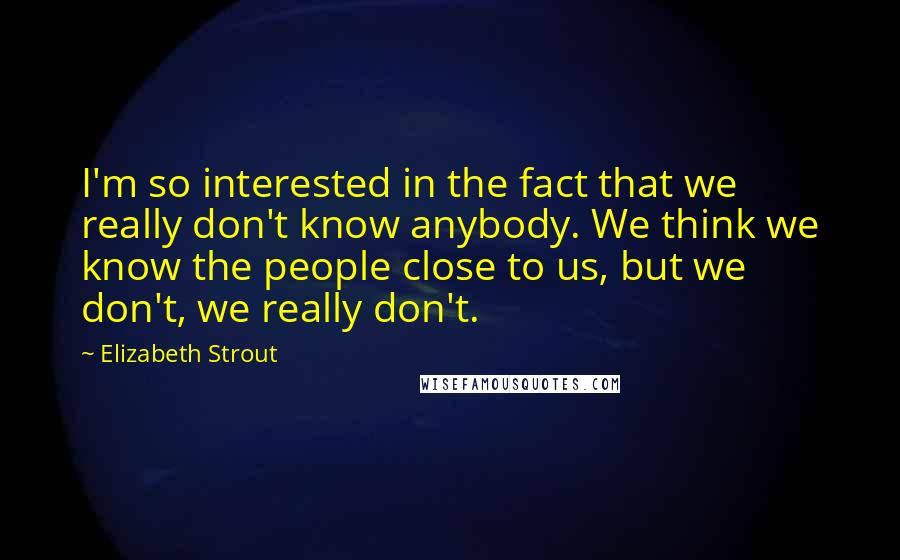 Elizabeth Strout quotes: I'm so interested in the fact that we really don't know anybody. We think we know the people close to us, but we don't, we really don't.