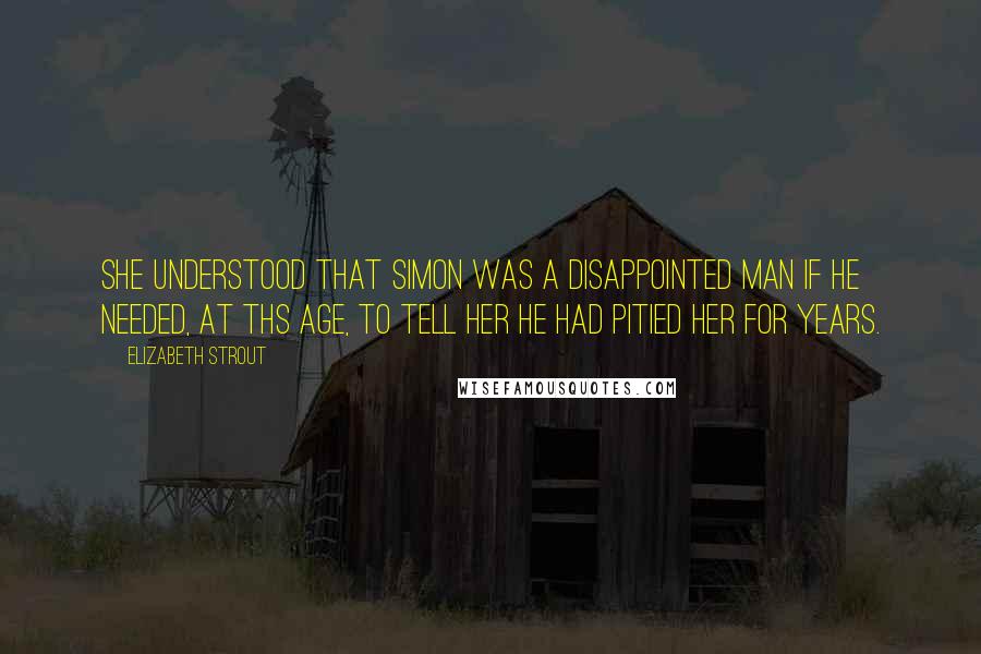 Elizabeth Strout quotes: She understood that Simon was a disappointed man if he needed, at ths age, to tell her he had pitied her for years. Elizabeth Strout quotes: She understood that Simon was a disappointed man if he needed, at ths age, to tell her he had pitied her for years.