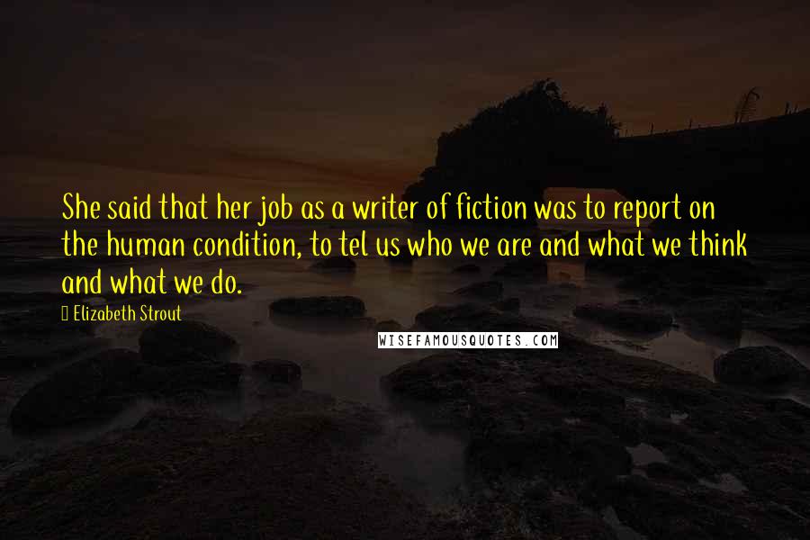 Elizabeth Strout quotes: She said that her job as a writer of fiction was to report on the human condition, to tel us who we are and what we think and what we Elizabeth Strout quotes: She said that her job as a writer of fiction was to report on the human condition, to tel us who we are and what we think and what we