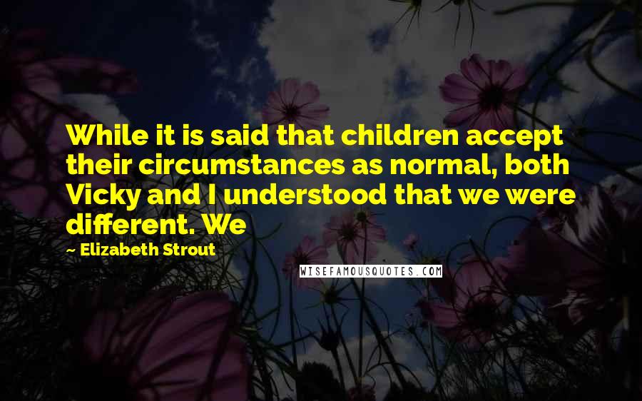 Elizabeth Strout quotes: While it is said that children accept their circumstances as normal, both Vicky and I understood that we were different. We Elizabeth Strout quotes: While it is said that children accept their circumstances as normal, both Vicky and I understood that we were different. We