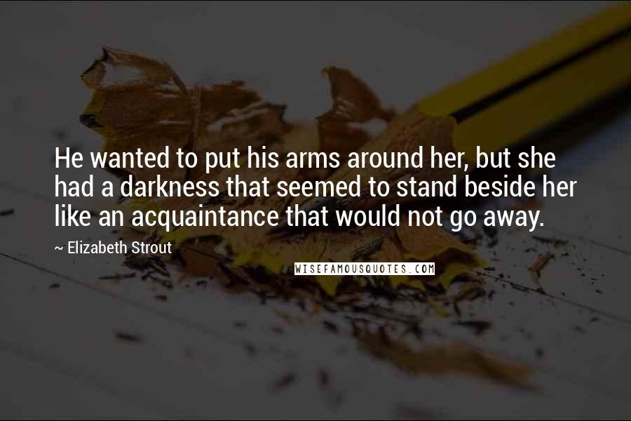Elizabeth Strout quotes: He wanted to put his arms around her, but she had a darkness that seemed to stand beside her like an acquaintance that would not go away.