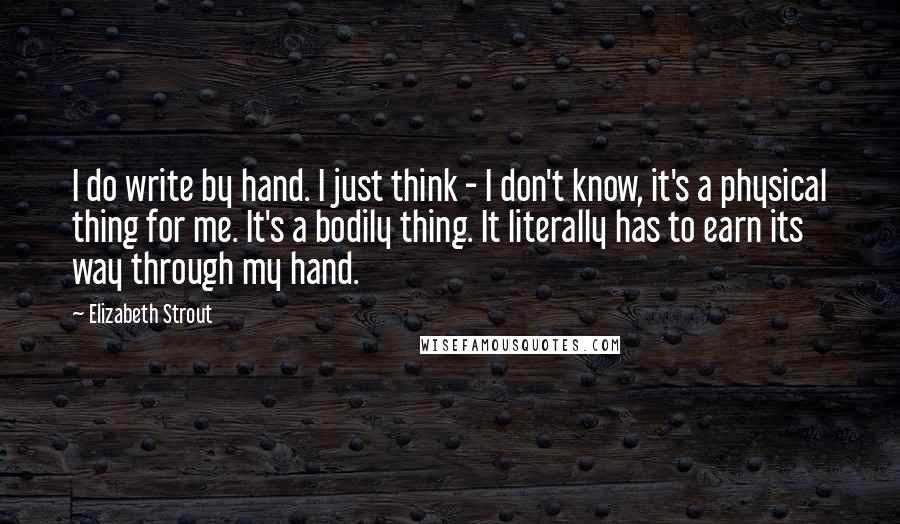 Elizabeth Strout quotes: I do write by hand. I just think - I don't know, it's a physical thing for me. It's a bodily thing. It literally has to earn its way through Elizabeth Strout quotes: I do write by hand. I just think - I don't know, it's a physical thing for me. It's a bodily thing. It literally has to earn its way through
