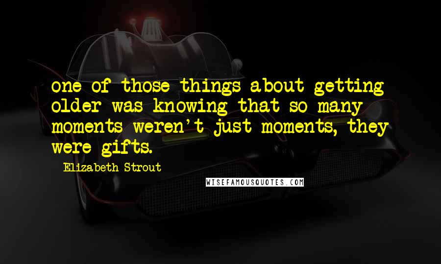Elizabeth Strout quotes: one of those things about getting older was knowing that so many moments weren't just moments, they were gifts.