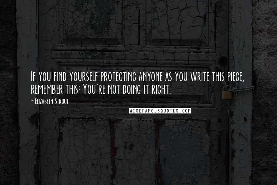 Elizabeth Strout quotes: If you find yourself protecting anyone as you write this piece, remember this: You're not doing it right. Elizabeth Strout quotes: If you find yourself protecting anyone as you write this piece, remember this: You're not doing it right.