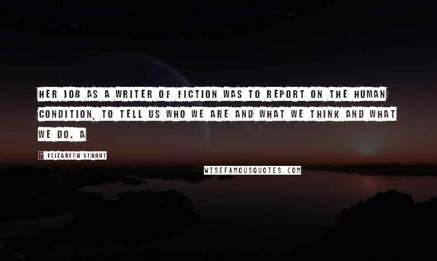 Elizabeth Strout quotes: Her job as a writer of fiction was to report on the human condition, to tell us who we are and what we think and what we do. A Elizabeth Strout quotes: Her job as a writer of fiction was to report on the human condition, to tell us who we are and what we think and what we do. A