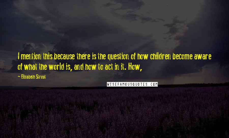 Elizabeth Strout quotes: I mention this because there is the question of how children become aware of what the world is, and how to act in it. How,