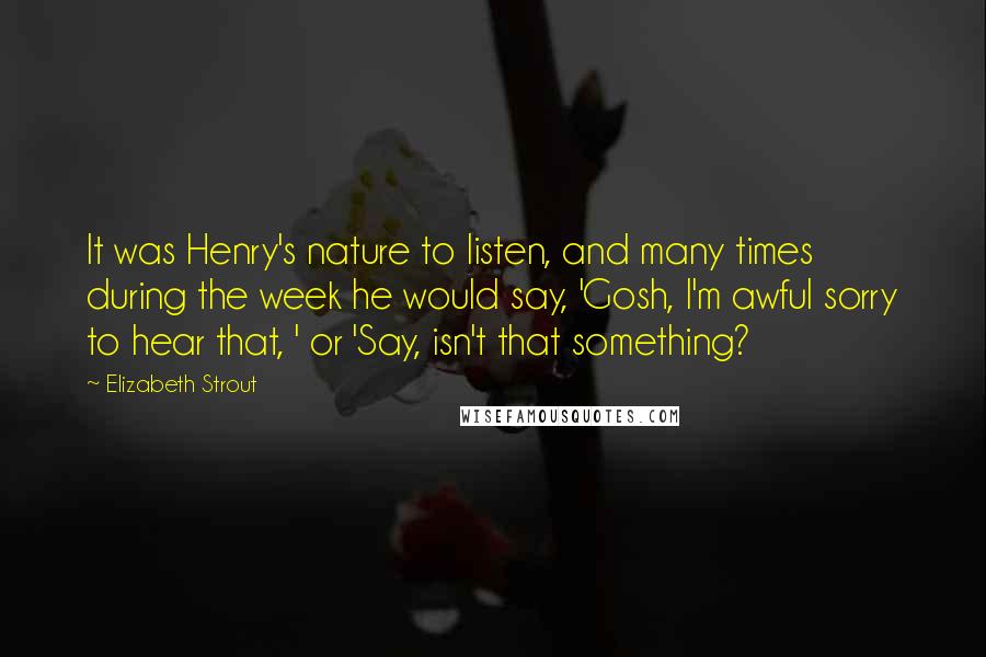 Elizabeth Strout quotes: It was Henry's nature to listen, and many times during the week he would say, 'Gosh, I'm awful sorry to hear that, ' or 'Say, isn't that something? Elizabeth Strout quotes: It was Henry's nature to listen, and many times during the week he would say, 'Gosh, I'm awful sorry to hear that, ' or 'Say, isn't that something?