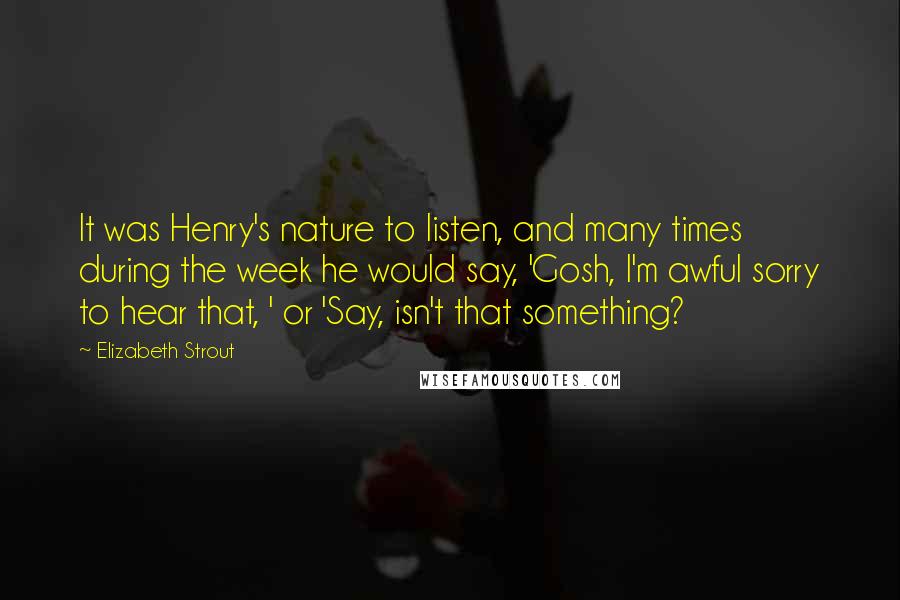 Elizabeth Strout quotes: It was Henry's nature to listen, and many times during the week he would say, 'Gosh, I'm awful sorry to hear that, ' or 'Say, isn't that something?