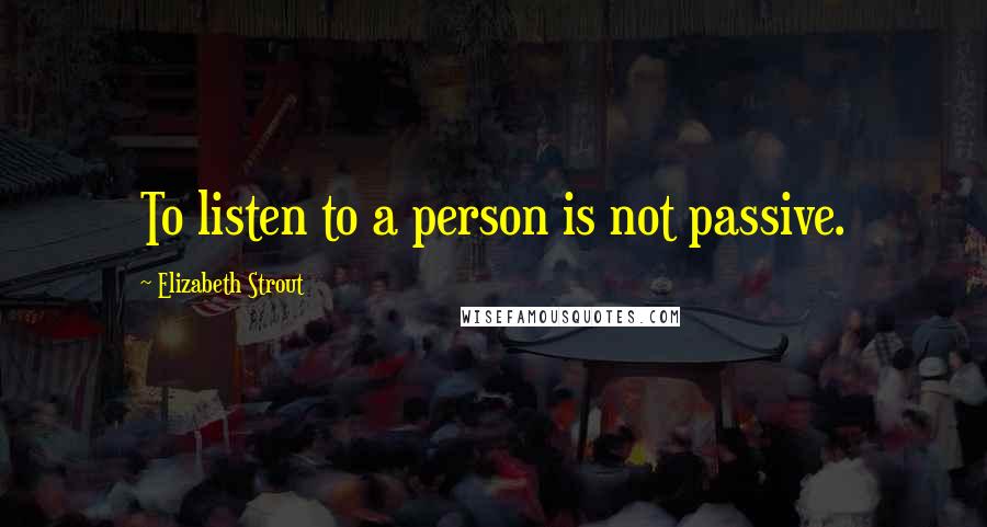 Elizabeth Strout quotes: To listen to a person is not passive.