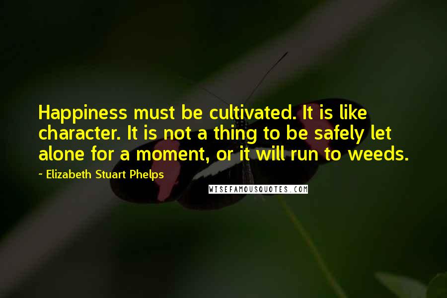 Elizabeth Stuart Phelps quotes: Happiness must be cultivated. It is like character. It is not a thing to be safely let alone for a moment, or it will run to weeds.