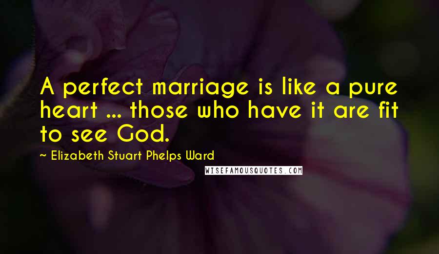 Elizabeth Stuart Phelps Ward quotes: A perfect marriage is like a pure heart ... those who have it are fit to see God.