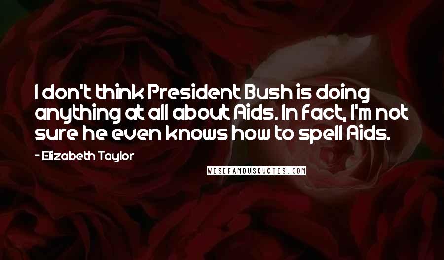 Elizabeth Taylor quotes: I don't think President Bush is doing anything at all about Aids. In fact, I'm not sure he even knows how to spell Aids.