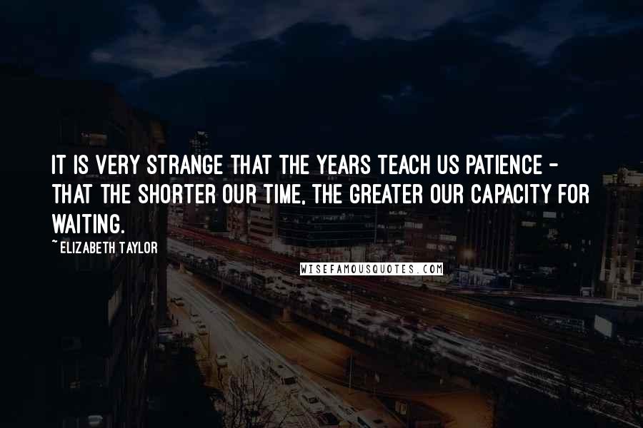 Elizabeth Taylor quotes: It is very strange that the years teach us patience - that the shorter our time, the greater our capacity for waiting.