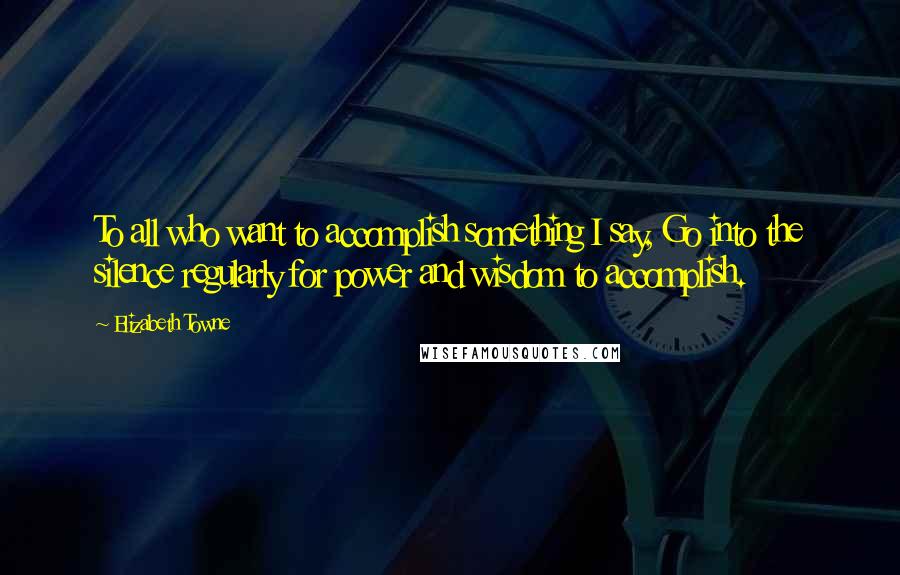 Elizabeth Towne quotes: To all who want to accomplish something I say, Go into the silence regularly for power and wisdom to accomplish.