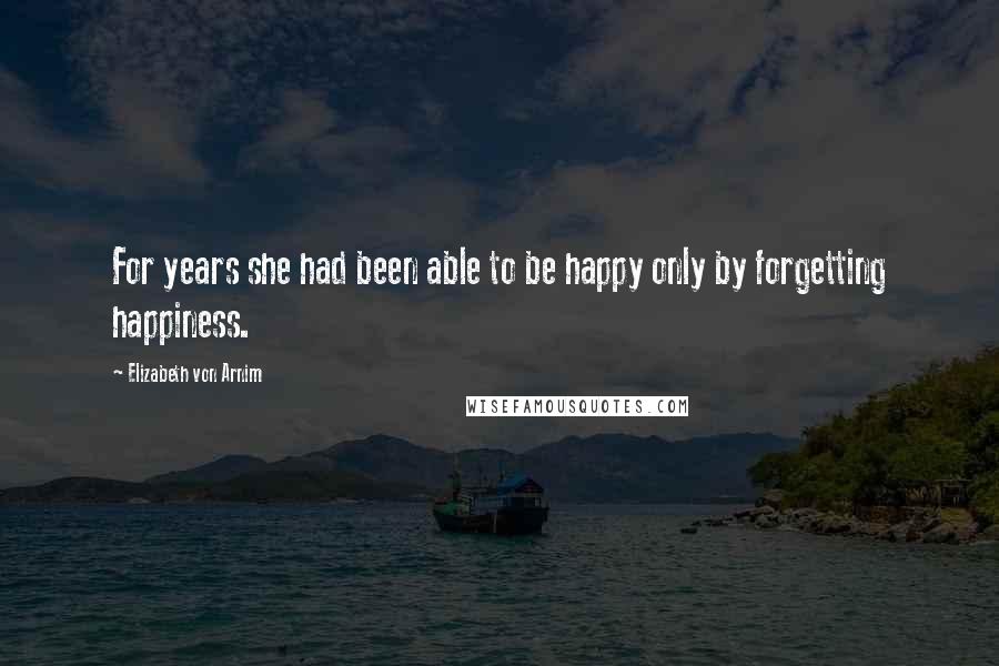 Elizabeth Von Arnim quotes: For years she had been able to be happy only by forgetting happiness.