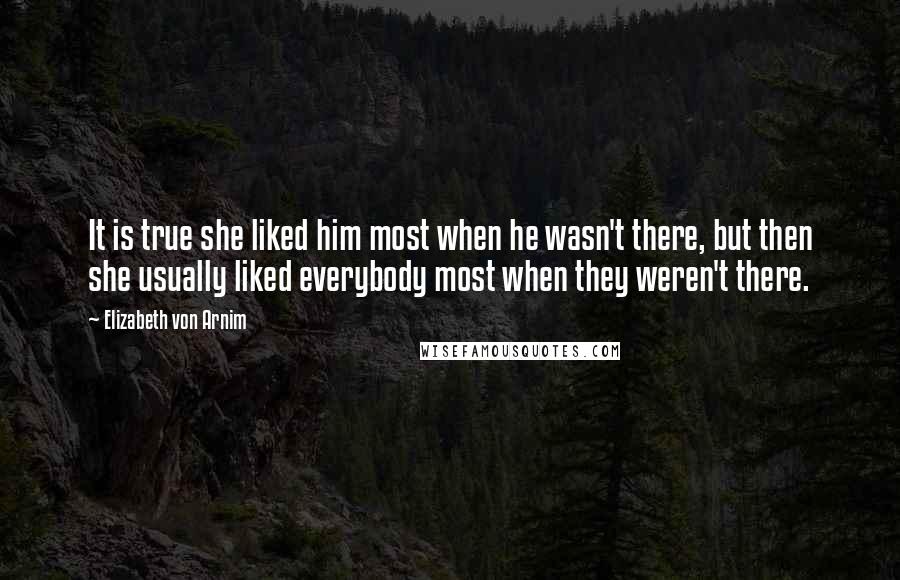 Elizabeth Von Arnim quotes: It is true she liked him most when he wasn't there, but then she usually liked everybody most when they weren't there. Elizabeth Von Arnim quotes: It is true she liked him most when he wasn't there, but then she usually liked everybody most when they weren't there.
