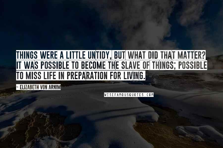 Elizabeth Von Arnim quotes: Things were a little untidy, but what did that matter? It was possible to become the slave of things; possible to miss life in preparation for living. Elizabeth Von Arnim quotes: Things were a little untidy, but what did that matter? It was possible to become the slave of things; possible to miss life in preparation for living.