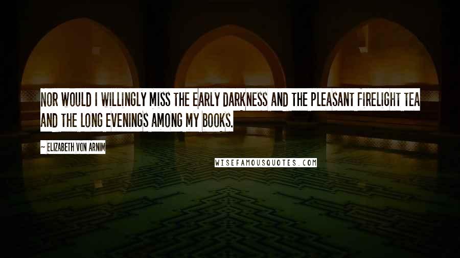 Elizabeth Von Arnim quotes: Nor would I willingly miss the early darkness and the pleasant firelight tea and the long evenings among my books. Elizabeth Von Arnim quotes: Nor would I willingly miss the early darkness and the pleasant firelight tea and the long evenings among my books.